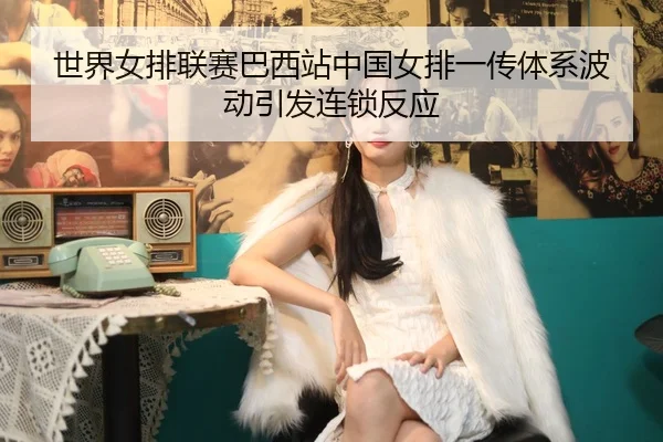 世界女排联赛巴西站中国女排一传体系波动引发连锁反应