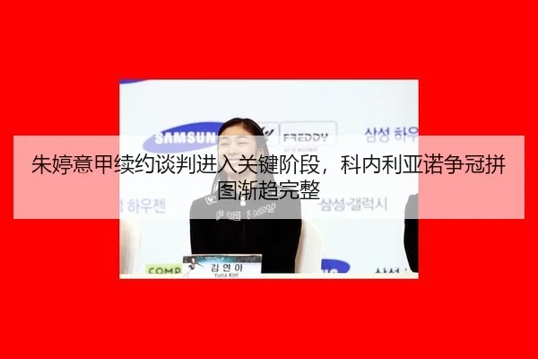 朱婷意甲续约谈判进入关键阶段，科内利亚诺争冠拼图渐趋完整